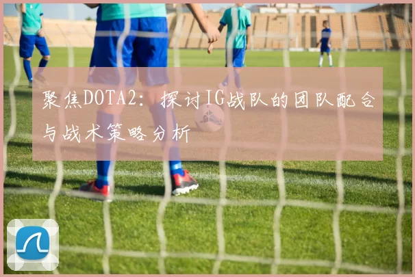 聚焦DOTA2：探讨IG战队的团队配合与战术策略分析