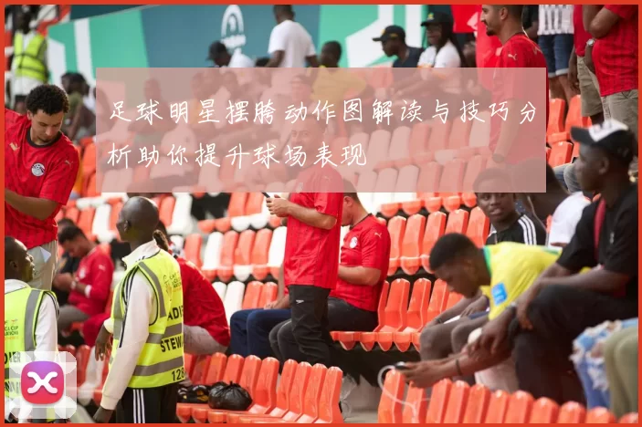 足球明星摆胯动作图解读与技巧分析助你提升球场表现