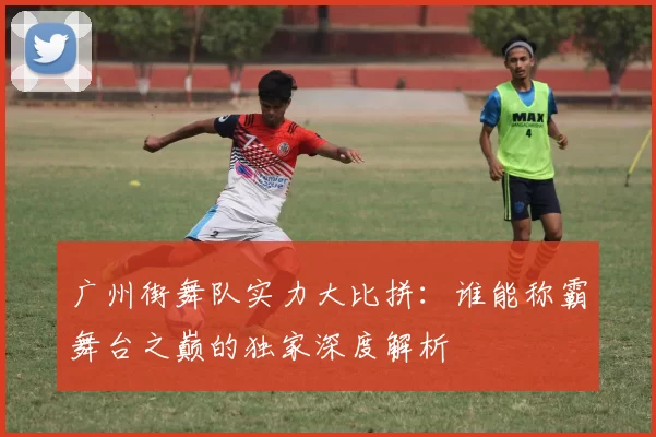 广州街舞队实力大比拼：谁能称霸舞台之巅的独家深度解析