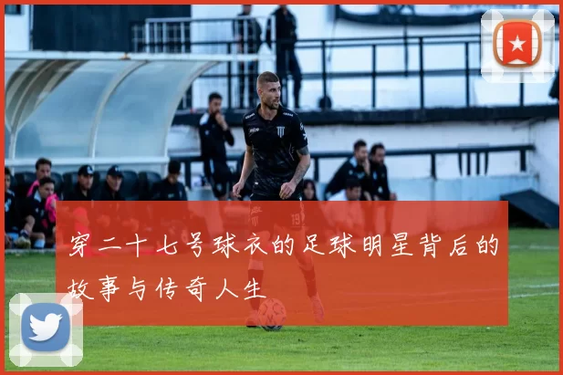 穿二十七号球衣的足球明星背后的故事与传奇人生