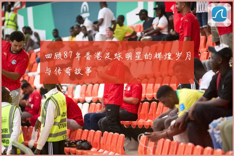 回顾87年香港足球明星的辉煌岁月与传奇故事