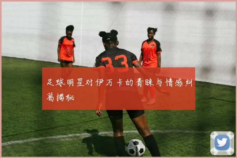 足球明星对伊万卡的青睐与情感纠葛揭秘