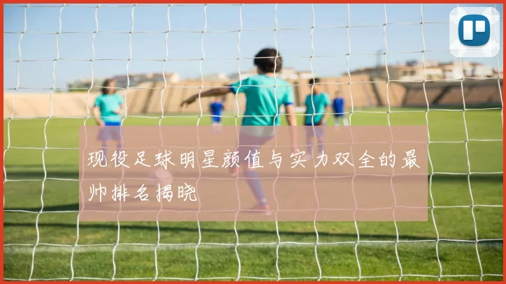 现役足球明星颜值与实力双全的最帅排名揭晓