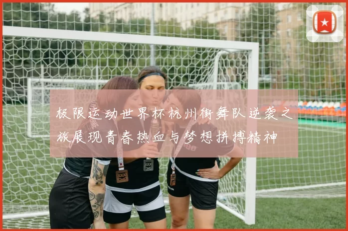 极限运动世界杯杭州街舞队逆袭之旅展现青春热血与梦想拼搏精神