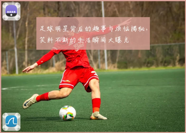 足球明星背后的趣事与烦恼揭秘，笑料不断的生活瞬间大曝光
