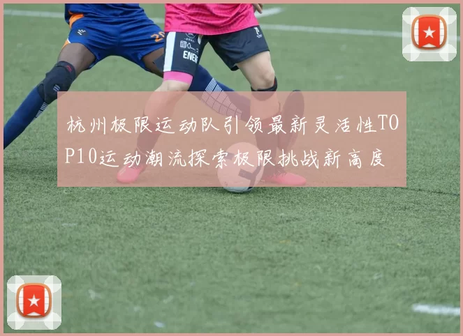 杭州极限运动队引领最新灵活性TOP10运动潮流探索极限挑战新高度
