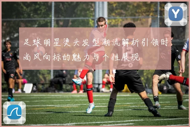 足球明星烫头发型潮流解析引领时尚风向标的魅力与个性展现