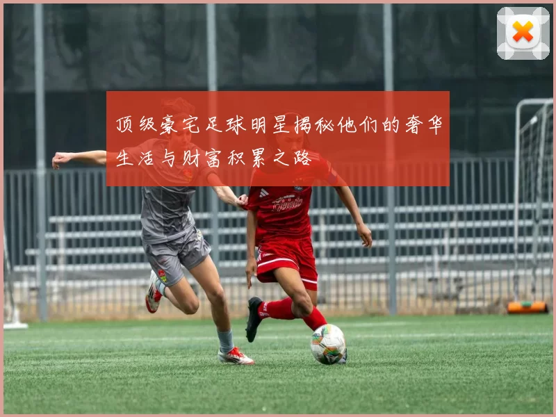 顶级豪宅足球明星揭秘他们的奢华生活与财富积累之路